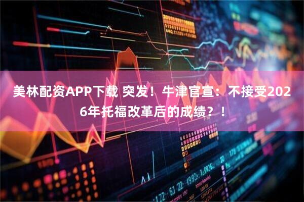 美林配资APP下载 突发！牛津官宣：不接受2026年托福改革后的成绩？！