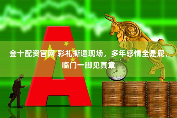 金十配资官网 彩礼撕逼现场，多年感情全是屁，临门一脚见真章