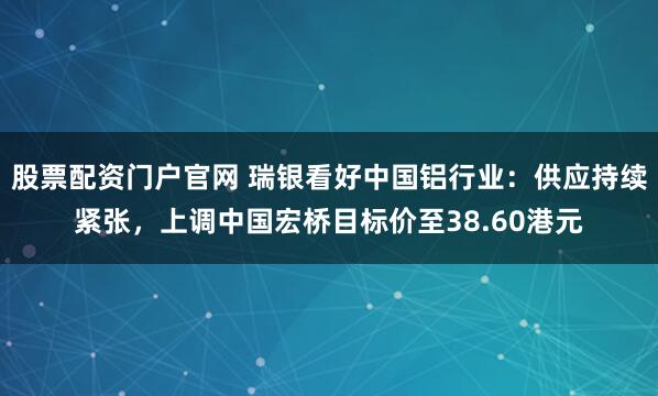 股票配资门户官网 瑞银看好中国铝行业：供应持续紧张，上调中国宏桥目标价至38.60港元