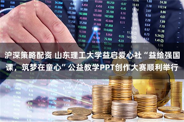 沪深策略配资 山东理工大学益启爱心社“益绘强国课，筑梦在童心”公益教学PPT创作大赛顺利举行