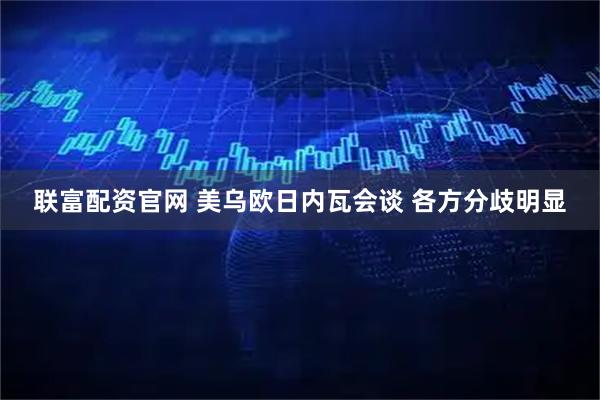 联富配资官网 美乌欧日内瓦会谈 各方分歧明显