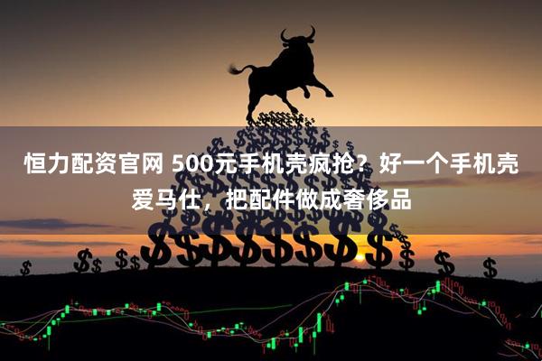 恒力配资官网 500元手机壳疯抢？好一个手机壳爱马仕，把配件做成奢侈品