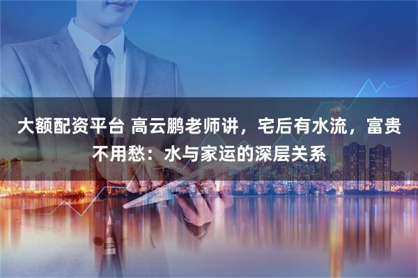 大额配资平台 高云鹏老师讲，宅后有水流，富贵不用愁：水与家运的深层关系