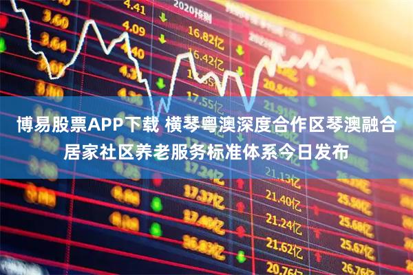 博易股票APP下载 横琴粤澳深度合作区琴澳融合居家社区养老服务标准体系今日发布