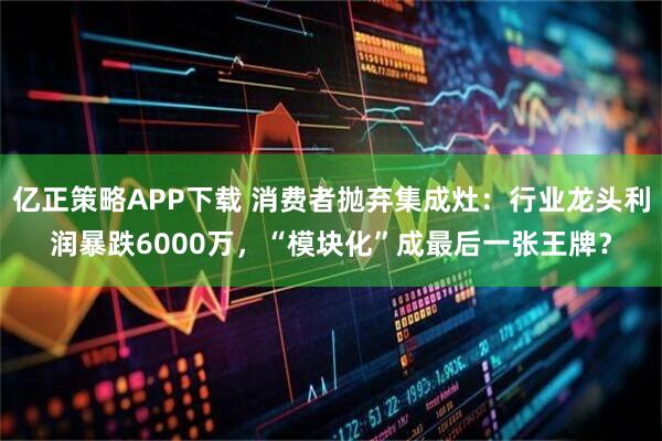 亿正策略APP下载 消费者抛弃集成灶：行业龙头利润暴跌6000万，“模块化”成最后一张王牌？