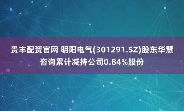 贵丰配资官网 明阳电气(301291.SZ)股东华慧咨询累计减持公司0.84%股份