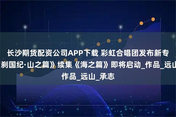 长沙期货配资公司APP下载 彩虹合唱团发布新专辑《罗刹国纪·山之篇》续集《海之篇》即将启动_作品_远山_承志