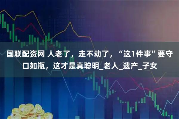 国联配资网 人老了，走不动了，“这1件事”要守口如瓶，这才是真聪明_老人_遗产_子女
