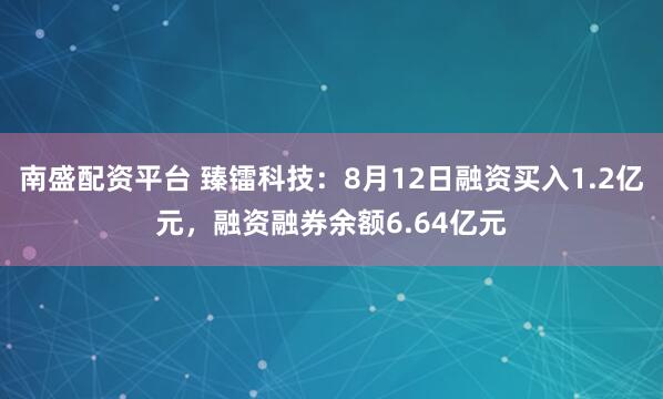 南盛配资平台 臻镭科技：8月12日融资买入1.2亿元，融资融券余额6.64亿元