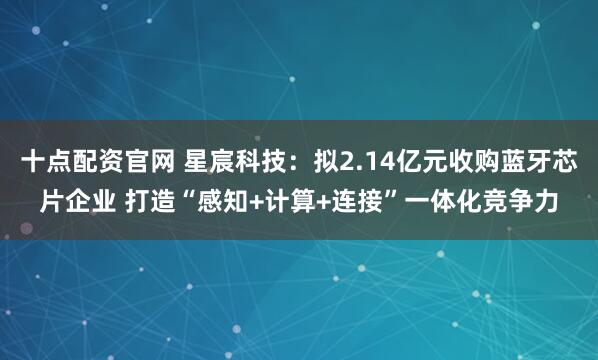 十点配资官网 星宸科技：拟2.14亿元收购蓝牙芯片企业 打造“感知+计算+连接”一体化竞争力