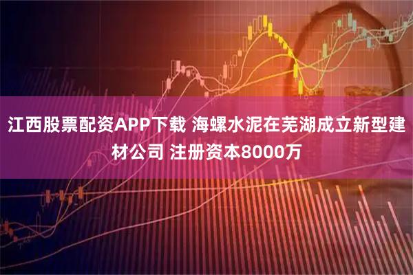 江西股票配资APP下载 海螺水泥在芜湖成立新型建材公司 注册资本8000万