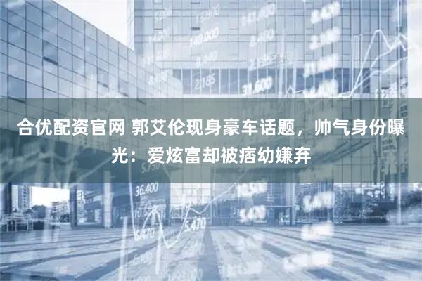 合优配资官网 郭艾伦现身豪车话题，帅气身份曝光：爱炫富却被痞幼嫌弃