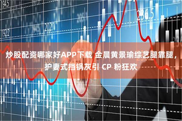 炒股配资哪家好APP下载 金晨黄景瑜综艺腿靠腿，护妻式挡锅灰引 CP 粉狂欢